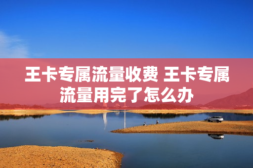 王卡专属流量收费 王卡专属流量用完了怎么办