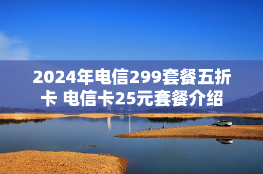 2024年电信299套餐五折卡 电信卡25元套餐介绍
