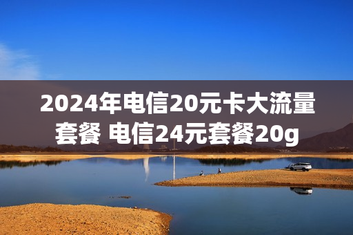 2024年电信20元卡大流量套餐 电信24元套餐20g