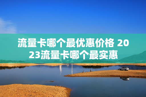 流量卡哪个最优惠价格 2023流量卡哪个最实惠