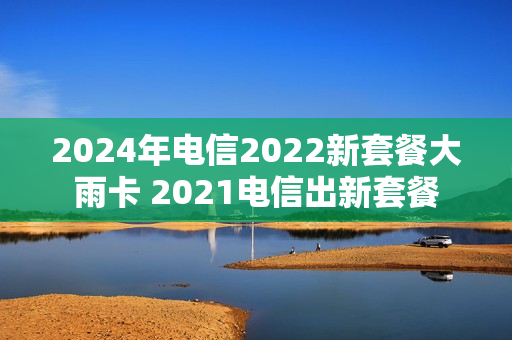 2024年电信2022新套餐大雨卡 2021电信出新套餐