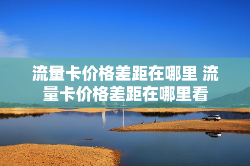 流量卡价格差距在哪里 流量卡价格差距在哪里看