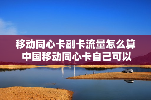 移动同心卡副卡流量怎么算 中国移动同心卡自己可以解绑吗