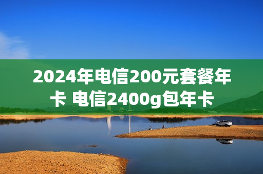 2024年电信200元套餐年卡 电信2400g包年卡