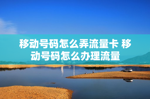 移动号码怎么弄流量卡 移动号码怎么办理流量
