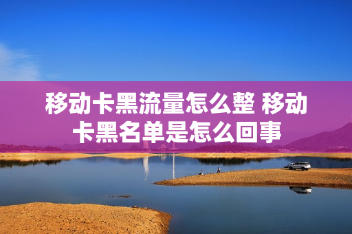 移动卡黑流量怎么整 移动卡黑名单是怎么回事
