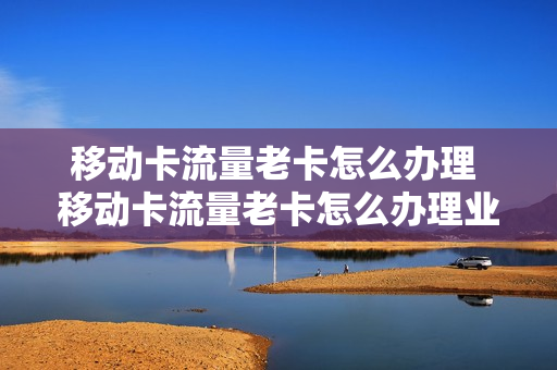 移动卡流量老卡怎么办理 移动卡流量老卡怎么办理业务