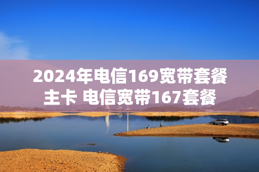 2024年电信169宽带套餐主卡 电信宽带167套餐