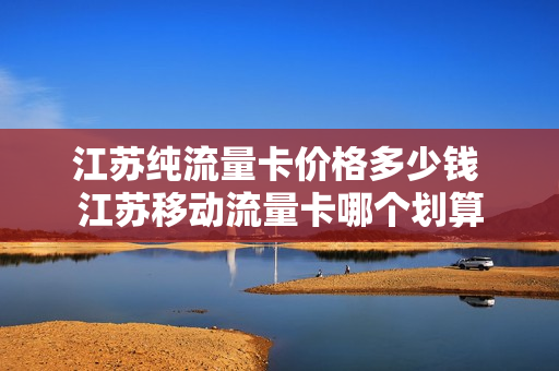 江苏纯流量卡价格多少钱 江苏移动流量卡哪个划算