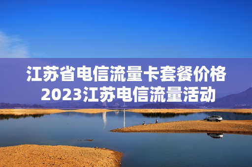 江苏省电信流量卡套餐价格 2023江苏电信流量活动