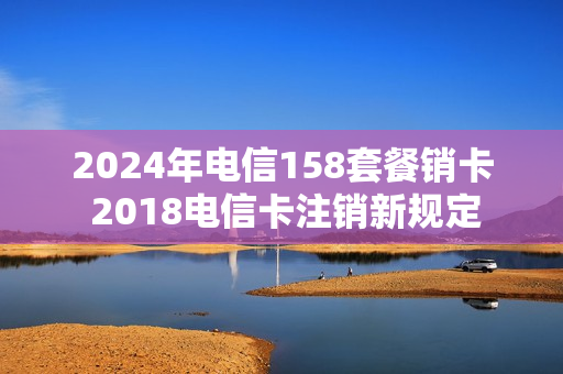 2024年电信158套餐销卡 2018电信卡注销新规定