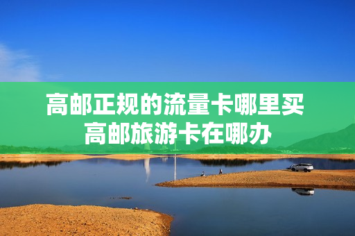 高邮正规的流量卡哪里买 高邮旅游卡在哪办