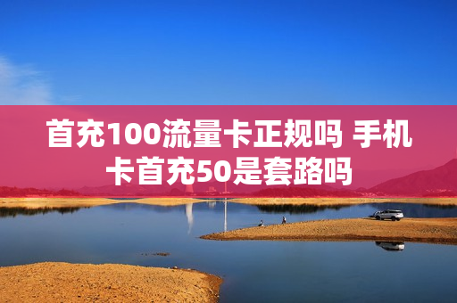 首充100流量卡正规吗 手机卡首充50是套路吗