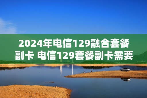 2024年电信129融合套餐副卡 电信129套餐副卡需要月租么
