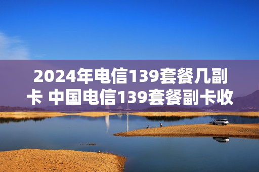 2024年电信139套餐几副卡 中国电信139套餐副卡收费嘛