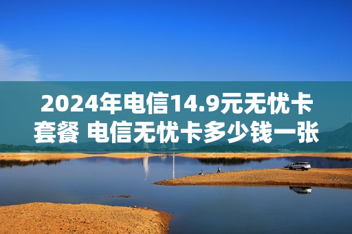 2024年电信14.9元无忧卡套餐 电信无忧卡多少钱一张