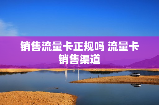 销售流量卡正规吗 流量卡销售渠道