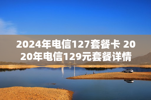 2024年电信127套餐卡 2020年电信129元套餐详情