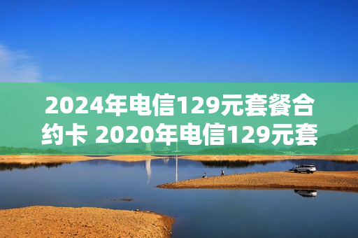 2024年电信129元套餐合约卡 2020年电信129元套餐
