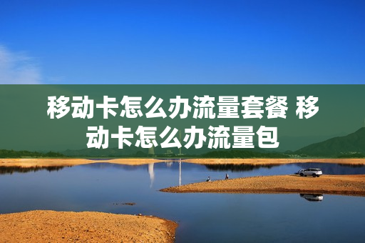 移动卡怎么办流量套餐 移动卡怎么办流量包