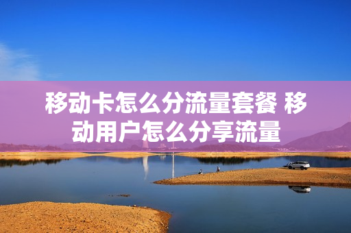 移动卡怎么分流量套餐 移动用户怎么分享流量