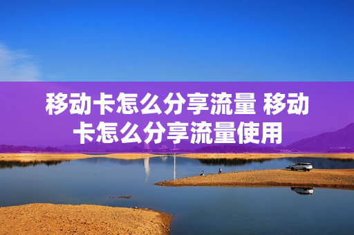 移动卡怎么分享流量 移动卡怎么分享流量使用