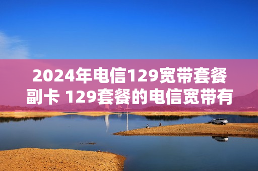 2024年电信129宽带套餐副卡 129套餐的电信宽带有几张副卡
