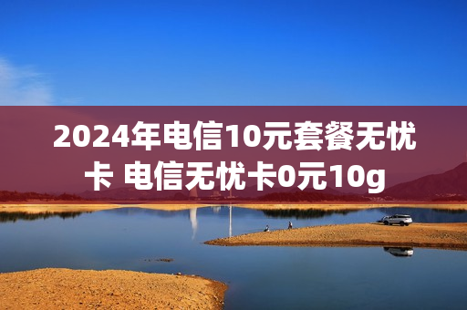 2024年电信10元套餐无忧卡 电信无忧卡0元10g