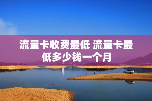 流量卡收费最低 流量卡最低多少钱一个月