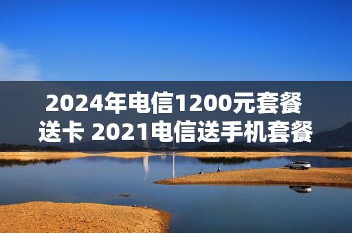 2024年电信1200元套餐 送卡 2021电信送手机套餐