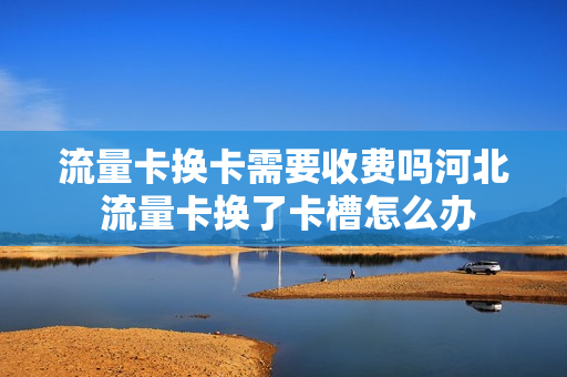 流量卡换卡需要收费吗河北 流量卡换了卡槽怎么办