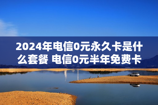 2024年电信0元永久卡是什么套餐 电信0元半年免费卡