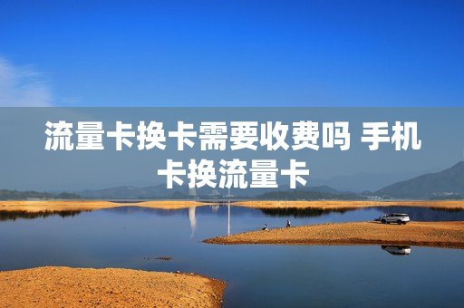 流量卡换卡需要收费吗 手机卡换流量卡