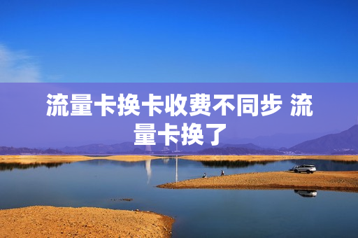 流量卡换卡收费不同步 流量卡换了