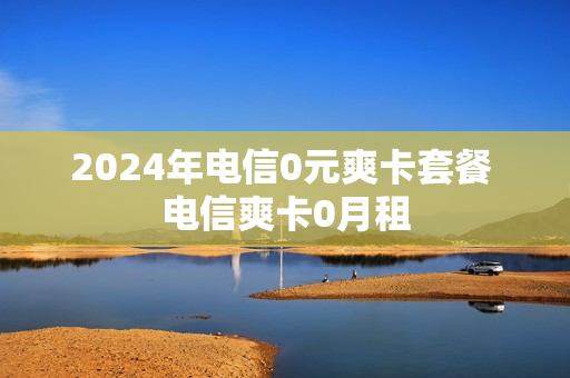 2024年电信0元爽卡套餐 电信爽卡0月租