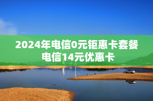 2024年电信0元钜惠卡套餐 电信14元优惠卡