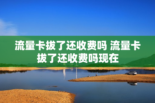 流量卡拔了还收费吗 流量卡拔了还收费吗现在