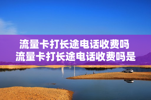 流量卡打长途电话收费吗 流量卡打长途电话收费吗是真的吗