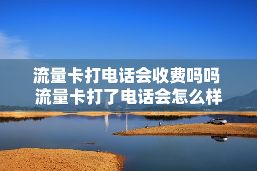 流量卡打电话会收费吗吗 流量卡打了电话会怎么样