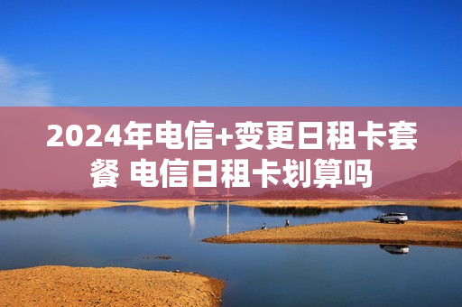 2024年电信+变更日租卡套餐 电信日租卡划算吗