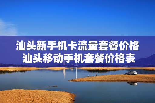 汕头新手机卡流量套餐价格 汕头移动手机套餐价格表2023