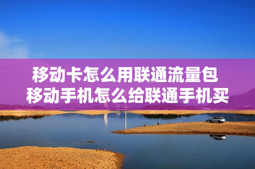移动卡怎么用联通流量包 移动手机怎么给联通手机买流量