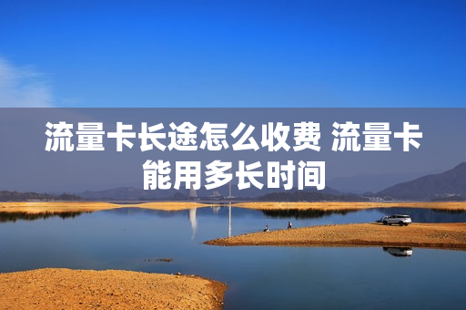 流量卡长途怎么收费 流量卡能用多长时间
