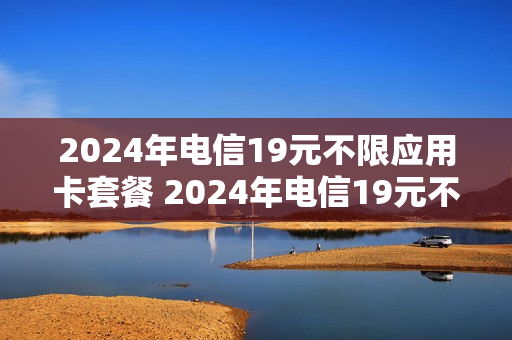 2024年电信19元不限应用卡套餐 2024年电信19元不限应用卡套餐有哪些