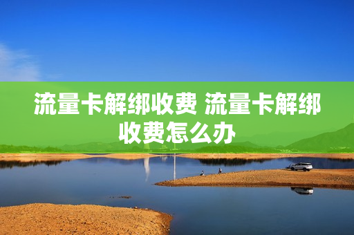流量卡解绑收费 流量卡解绑收费怎么办