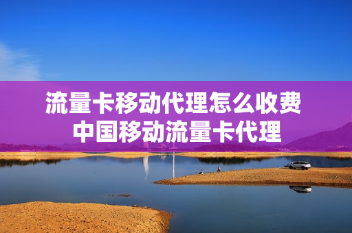 流量卡移动代理怎么收费 中国移动流量卡代理