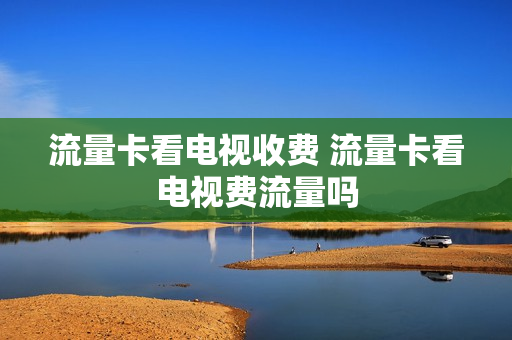 流量卡看电视收费 流量卡看电视费流量吗