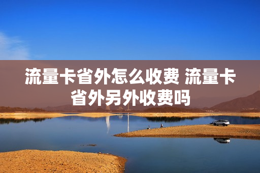 流量卡省外怎么收费 流量卡省外另外收费吗
