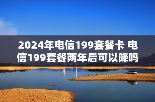 2024年电信199套餐卡 电信199套餐两年后可以降吗