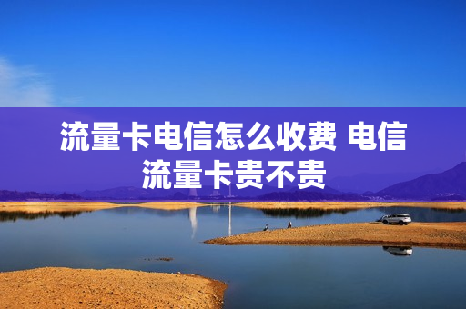 流量卡电信怎么收费 电信流量卡贵不贵